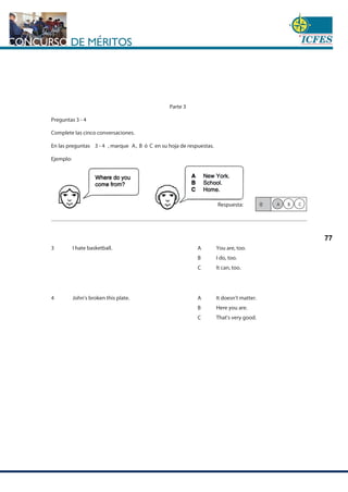 www.cnsc.gov.co
77
Parte 3
Preguntas 3 - 4
Complete las cinco conversaciones.
En las preguntas 3 - 4 , marque A, B ó C en su hoja de respuestas.
Ejemplo:
Respuesta:
I hate basketball. A
B
C
You are, too.
I do, too.
It can, too.
John's broken this plate. A
B
C
It doesn't matter.
Here you are.
That's very good.
0 C
B
A
3
4
 