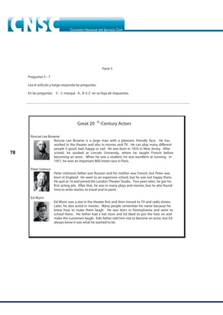78
Parte 5
Preguntas 5 -
Lea el artÌculo y luego responda las preguntas.
En las preguntas A, B ó C en su hoja de respuestas.
Great 20 th
-Century Actors
Roscoe Lee Browne
Roscoe Lee Browne is a large man with a pleasant, friendly face. He has
worked in the theater and also in movies and TV. He can play many different
people ñ good, bad, happy or sad. He was born in 1925 in New Jersey. After
school, he studied at Lincoln University, where he taught French before
becoming an actor. When he was a student, he was excellent at running. In
1951, he won an important 800-meter race in Paris.
Peter Ustinov
Peter Ustinovís father was Russian and his mother was French, but Peter was
born in England. He went to an expensive school, but he was not happy there.
He quit at 16 and joined the London Theater Studio. Two years later, he got his
first acting job. After that, he was in many plays and movies, but he also found
time to write stories, to travel and to paint.
Ed Wynn
Ed Wynn was a star in the theater first and then moved to TV and radio shows.
Later, he also acted in movies. Many people remember his name because he
knew how to make them laugh. He was born in Pennsylvania and went to
school there. His father had a hat store and Ed liked to put the hats on and
make the customers laugh. Edís father told him not to become an actor, but Ed
always knew it was what he wanted to be.
5 -
7
7, marque
 