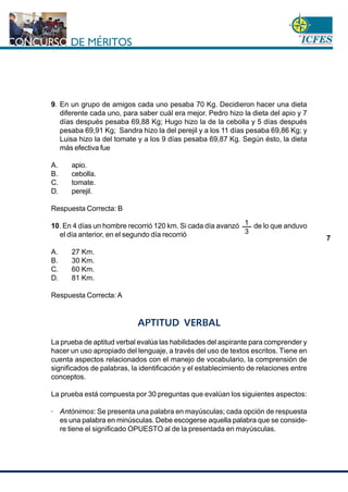 www.cnsc.gov.co
7
9. En un grupo de amigos cada uno pesaba 70 Kg. Decidieron hacer una dieta
diferente cada uno, para saber cuál era mejor. Pedro hizo la dieta del apio y 7
días después pesaba 69,88 Kg; Hugo hizo la de la cebolla y 5 días después
pesaba 69,91 Kg; Sandra hizo la del perejil y a los 11 días pesaba 69,86 Kg; y
Luisa hizo la del tomate y a los 9 días pesaba 69,87 Kg. Según ésto, la dieta
más efectiva fue
A. apio.
B. cebolla.
C. tomate.
D. perejil.
Respuesta Correcta: B
10. En 4 días un hombre recorrió 120 km. Si cada día avanzó de lo que anduvo
el día anterior, en el segundo día recorrió
A. 27 Km.
B. 30 Km.
C. 60 Km.
D. 81 Km.
Respuesta Correcta: A
APTITUD VERBAL
La prueba de aptitud verbal evalúa las habilidades del aspirante para comprender y
hacer un uso apropiado del lenguaje, a través del uso de textos escritos. Tiene en
cuenta aspectos relacionados con el manejo de vocabulario, la comprensión de
significados de palabras, la identificación y el establecimiento de relaciones entre
conceptos.
La prueba está compuesta por 30 preguntas que evalúan los siguientes aspectos:
· Antónimos: Se presenta una palabra en mayúsculas; cada opción de respuesta
es una palabra en minúsculas. Debe escogerse aquella palabra que se conside-
re tiene el significado OPUESTO al de la presentada en mayúsculas.
1
3
 