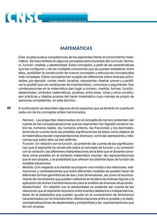 82
MATEMÁTICAS
Esta prueba evalúa competencias de los aspirantes frente al conocimiento mate-
mático. Se hace énfasis en algunos conceptos estructurantes del currículo: Núme-
ro, función, medida, y aleatoriedad. Estos conceptos, a partir de las características
que los configuran y de las múltiples conexiones que se pueden establecer entre
ellos, posibilitan la construcción de nuevos conceptos y estructuras conceptuales
más complejas. Estos conceptos han surgido de reflexiones sobre diversas activi-
dades, por ejemplo, contar, medir, localizar, representar, diseñar, prever y cuantifi-
car lo posible (aún en condiciones de incertidumbre), comunicar y argumentar. Sus
condensaciones en la matemática dan lugar a número, medida, formas, función,
aleatoriedad, símbolos matemáticos, pruebas, entre otras. Unas y otros constitu-
yen prácticas y objetos propios del hacer matemático cuyo manejo es propio de
personas competentes en este dominio.
A continuación se describen algunos de los aspectos que se tendrán en cuenta en
cada uno de los conceptos antes mencionados:
· Número. Las preguntas relacionadas con el concepto de número pretenden dar
cuenta de las conceptualizaciones que los aspirantes han logrado construir so-
bre los números reales, los números enteros, las fracciones y los decimales;
teniendo en cuenta tanto las posibles significaciones de éstos como objetos de
la matemática escolar (representaciones diversas); como las operaciones y rela-
ciones que sobre ellos se han definido.
· Función. En relación con la función, se pretende dar cuenta de las significacio-
nes que el aspirante ha construido sobre el concepto de función y su conexión
con la variación; las diferentes interpretaciones de la letra que el docente consi-
dera como posibles en el contexto matemático escolar; las representaciones
que le son propias, y la posibilidad que ofrecen los distintos tipos de función de
modelar situaciones
· Medida. Con respecto a la medida se propone una mirada a las relaciones, esti-
maciones y contrastaciones que entre diferentes medidas se pueden hacer de
diferentes formas geométricas de dos y tres dimensiones, así como el reconoci-
miento de movimientos que pueden realizarse en el plano de diversas figuras y la
aplicación de dichas transformaciones para el análisis de diversas situaciones.
· Aleatoriedad. En relación con la aleatoriedad se pretende dar cuenta de las
relaciones que el aspirante reconoce entre eventos aleatorios e independencia,
leyes de la estadística que pueden ayudar en la comprensión de fenómenos
caracterizados por la incertidumbre; diferenciaciones entre lo posible y lo dado;
conceptualizaciones de aleatoriedad y probabilidad y las representaciones que
les son propias.
 