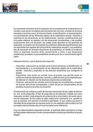 www.cnsc.gov.co
83
Es importante mencionar que la evaluación de la competencia se evidenciará en el
manejo y uso de los conceptos estructurantes del currículo, a través de diversos
procesos y acciones como: el reconocimiento, la identificación, la representación,
y la contrastación de los diferentes objetos de la matemática escolar implícitos y
explícitos en las situaciones, en las explicaciones, razones y justificaciones que
se pueden elaborar en relación con las situaciones consideradas, y las posibles
proyecciones ante una situación, las cuales serán descritas en las opciones de
respuesta. Lo anterior con el propósito de evidenciar diferentes significaciones que
los aspirantes han logrado del conocimiento matemático escolar y sus posibilida-
des de actuación en diversas situaciones de enseñanza, en donde se evidencia
cómo el aspirante moviliza dicho conocimiento y cómo o qué situaciones
problémicas considera, lo que posibilita la construcción de un conocimiento signifi-
cativo.
Interesa entonces, que el docente sea capaz de:
· Interpretar: esta acción se concibe como el reconocimiento, la identificación, la
representación y la contrastación de los diferentes objetos de la matemática
escolar implícitos y explícitos en las diversas situaciones que configuran la
prueba
· Argumentar: esta acción se concibe como el proceso que permite poner en
evidencia diversas explicaciones, razones y justificaciones que el aspirante pue-
de elaborar en relación con las diversas situaciones consideradas.
· Proponer: esta acción se concibe como el proceso de consolidación y creación
de nuevas estructuras conceptuales, a partir de las ya comprendidas; de las
posibles proyecciones ante una situación.
El instrumento se configura a partir de diversas situaciones de las cuales se derivan
de una a tres preguntas. El tipo de preguntas es de selección múltiple con única
respuesta, es decir, cada pregunta se compone de un enunciado y de cuatro opcio-
nes de respuesta, de las cuales se debe seleccionar solamente una, aquella en
que se exprese una solución al problema planteado, lo que implica que para el
abordaje de las preguntas se requiere poner en uso aspectos relacionados con los
conceptos estructurantes del currículo tomados como referencia.
Una vez seleccionada la respuesta correcta, el aspirante debe marcarla en su Hoja
de Respuestas rellenando el óvalo correspondiente a la letra que identifica la opción
elegida.
 
