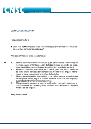 84
EJEMPLOS DE PREGUNTA
Respuesta correcta: D
2. En un libro de Matemáticas, usted encuentra la siguiente afirmación: " el cuadra-
do es un tipo particular de rectángulo"
Ante esta afirmación, usted considera que:
A. El texto presenta un error conceptual, pues los cuadrados son distintos de
los rectángulos en tanto unos son de lados de igual longitud y los otros,
están construidos con pares de lados de igual longitud, pero distintos entre sí.
B. El texto no presenta una afirmación correcta, pues sólo está consideran
do como criterio para esta caracterización la medida de los ángulos interio-
res de la figura y desconoce la longitud de los lados.
C. El texto presenta la idea de rectángulo y cuadrado a partir de la clasificación
de las figuras planas, según el número de lados, por lo cual, rectángulos y
cuadrados tendrían la misma característica.
D. El texto intenta construir la idea de rectángulo y cuadrado a partir de la
clasificación de los paralelogramos, teniendo en cuenta como criterio la
medida de los ángulos.
Respuesta correcta: D
 