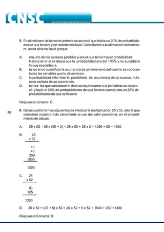 86
5. En el noticiero de la noche anterior se anunció que había un 20% de probabilida-
des de que lloviera y en realidad no llovió. Con relación a la afirmación del noticie-
ro, usted diría no llovió porque:
A. era uno de los sucesos posibles y era el que tenía mayor probabilidad.
Habría error si se dijera que la probabilidad era del 100% y no sucediera
lo que se predecía.
B. es un error cuantificar la ocurrencia de un fenómeno del cual no se conocen
todas las variables que lo determinan.
C. la probabilidad sólo mide la posibilidad de ocurrencia de un suceso, más
no la certeza de su ocurrencia.
D. tal vez los que calcularon el dato se equivocaron o el periodista se equivo-
có y leyó un 20% de probabilidades de que lloviera cuando era un 20% de
probabilidades de que no lloviera.
Respuesta correcta: C
6. De las cuatro formas siguientes de efectuar la multiplicación 25 x 52, elija la que
considere muestra más claramente el uso del valor posicional, en el procedi-
miento de cálculo
A. 25 x 52 = 25 x (50 + 2) = 25 x 50 + 25 x 2 = 1250 + 50 = 1300
B. 25
x 52
10
40
250
1000
1300
C. 25
x 52
50
125
1300
D. 25 x 52 = (20 + 5) x 52 = 20 x 52 + 5 x 52 = 1040 + 260 =1300
Respuesta Correcta: B
 