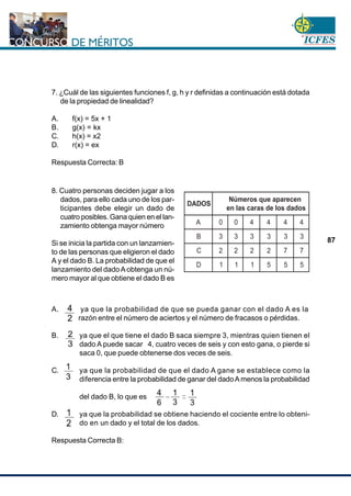 www.cnsc.gov.co
87
7. ¿Cuál de las siguientes funciones f, g, h y r definidas a continuación está dotada
de la propiedad de linealidad?
A. f(x) = 5x + 1
B. g(x) = kx
C. h(x) = x2
D. r(x) = ex
Respuesta Correcta: B
A. ya que la probabilidad de que se pueda ganar con el dado A es la
razón entre el número de aciertos y el número de fracasos o pérdidas.
B. ya que el que tiene el dado B saca siempre 3, mientras quien tienen el
dado A puede sacar 4, cuatro veces de seis y con esto gana, o pierde si
saca 0, que puede obtenerse dos veces de seis.
C. ya que la probabilidad de que el dado A gane se establece como la
diferencia entre la probabilidad de ganar del dadoAmenos la probabilidad
del dado B, lo que es
D. ya que la probabilidad se obtiene haciendo el cociente entre lo obteni-
do en un dado y el total de los dados.
Respuesta Correcta B:
8. Cuatro personas deciden jugar a los
dados, para ello cada uno de los par-
ticipantes debe elegir un dado de
cuatro posibles. Gana quien en el lan-
zamiento obtenga mayor número
Si se inicia la partida con un lanzamien-
to de las personas que eligieron el dado
A y el dado B. La probabilidad de que el
lanzamiento del dadoA obtenga un nú-
mero mayor al que obtiene el dado B es
DADOS
Números que aparecen
en las caras de los dados
A 0 0 4 4 4 4
B 3 3 3 3 3 3
C 2 2 2 2 7 7
D 1 1 1 5 5 5
 