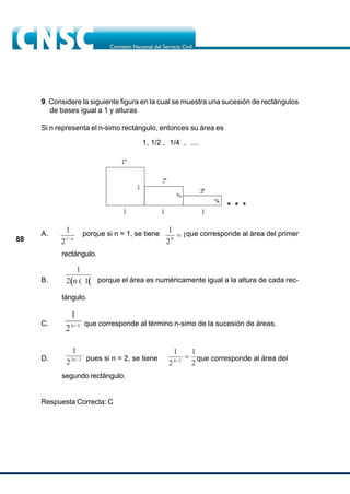 88
rectángulo.
B. porque el área es numéricamente igual a la altura de cada rec-
tángulo.
C. que corresponde al término n-simo de la sucesión de áreas.
D. pues si n = 2, se tiene que corresponde al área del
segundo rectángulo.
Respuesta Correcta: C
9. Considere la siguiente figura en la cual se muestra una sucesión de rectángulos
de bases igual a 1 y alturas
Si n representa el n-simo rectángulo, entonces su área es
1, 1/2 , 1/4 , ....
A. porque si n = 1, se tiene que corresponde al área del primer
1
2
1
0
?
1
21 n
?
? ?
1
2 n 1
?
1
2n 1
?
1
22n 3
?
1
2
1
2
4 3
?
?
 
