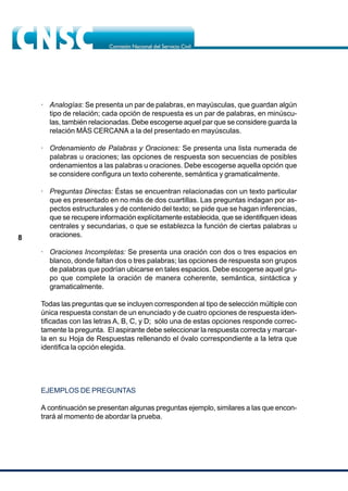 8
· Analogías: Se presenta un par de palabras, en mayúsculas, que guardan algún
tipo de relación; cada opción de respuesta es un par de palabras, en minúscu-
las, también relacionadas. Debe escogerse aquel par que se considere guarda la
relación MÁS CERCANA a la del presentado en mayúsculas.
· Ordenamiento de Palabras y Oraciones: Se presenta una lista numerada de
palabras u oraciones; las opciones de respuesta son secuencias de posibles
ordenamientos a las palabras u oraciones. Debe escogerse aquella opción que
se considere configura un texto coherente, semántica y gramaticalmente.
· Preguntas Directas: Éstas se encuentran relacionadas con un texto particular
que es presentado en no más de dos cuartillas. Las preguntas indagan por as-
pectos estructurales y de contenido del texto; se pide que se hagan inferencias,
que se recupere información explícitamente establecida, que se identifiquen ideas
centrales y secundarias, o que se establezca la función de ciertas palabras u
oraciones.
· Oraciones Incompletas: Se presenta una oración con dos o tres espacios en
blanco, donde faltan dos o tres palabras; las opciones de respuesta son grupos
de palabras que podrían ubicarse en tales espacios. Debe escogerse aquel gru-
po que complete la oración de manera coherente, semántica, sintáctica y
gramaticalmente.
Todas las preguntas que se incluyen corresponden al tipo de selección múltiple con
única respuesta constan de un enunciado y de cuatro opciones de respuesta iden-
tificadas con las letras A, B, C, y D; sólo una de estas opciones responde correc-
tamente la pregunta. El aspirante debe seleccionar la respuesta correcta y marcar-
la en su Hoja de Respuestas rellenando el óvalo correspondiente a la letra que
identifica la opción elegida.
EJEMPLOS DE PREGUNTAS
A continuación se presentan algunas preguntas ejemplo, similares a las que encon-
trará al momento de abordar la prueba.
 