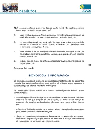 www.cnsc.gov.co
89
10. Considere una figura geométrica de área igual a 1 cm2. ¿Es posible que dicha
figura tenga perímetro mayor que 4 cms?
A. no es posible, porque la figura geométrica considerada corresponde a un
cuadrado de lado 1 cm y en consecuencia su perímetro es 4 cms.
B. sí, pues al construir un rectángulo de largo igual a 4 cms, es posible
obtener un ancho de tal manera que su área sea 1 cm2, y en este caso
el perímetro es mayor que 4 cms.
C. no es posible, pues por ejemplo al tomar un círculo de área igual a 1 cm2, la
longitud del radio toma un valor de tal manera que el perímetro siempre
es menor que 4 cms.
D. sí, pues este es el caso de un hexágono regular cuyo perímetro siempre es
mayor que 4 cms.
Respuesta Correcta: B
TECNOLOGÍA E INFORMÁTICA
La prueba de tecnología se orienta a evaluar las competencias de los aspirantes
para plantear y evaluar alternativas, para analizar situaciones, y para reconocer y
aplicar categorías propias del ámbito tecnológico.
Dichas competencias se evalúan en el contexto de los siguientes ámbitos del sa-
ber tecnológico:
· Mecánica y electricidad: Incluye aspectos relacionados con diferentes mecanis-
mos y la función que cumplen en una máquina, así como con el manejo de
aspectos relacionados con los circuitos eléctricos, sus componentes y funcio-
nes.
· Informática: Está relacionado con el manejo, el uso y las aplicaciones del com-
putador como un instrumento tecnológico.
· Seguridad, materiales y herramientas: Tiene que ver con el manejo de símbolos,
medidas de seguridad y de prevención, así como con el manejo y clasificación
de materiales y herramientas para diferentes usos.
 
