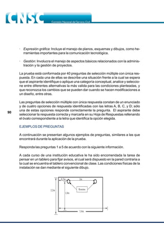 90
· Expresión gráfica: Incluye el manejo de planos, esquemas y dibujos, como he-
rramientas importantes para la comunicación tecnológica.
· Gestión: Involucra el manejo de aspectos básicos relacionados con la adminis-
tración y la gestión de proyectos.
La prueba está conformada por 40 preguntas de selección múltiple con única res-
puesta. En cada una de ellas se describe una situación frente a la cual se espera
que el aspirante identifique o aplique una categoría conceptual, analice y seleccio-
ne entre diferentes alternativas la más valida para las condiciones planteadas, y
que reconozca los cambios que se pueden dar cuando se hacen modificaciones a
un diseño, entre otras.
Las preguntas de selección múltiple con única respuesta constan de un enunciado
y de cuatro opciones de respuesta identificadas con las letras A, B, C, y D; sólo
una de estas opciones responde correctamente la pregunta. El aspirante debe
seleccionar la respuesta correcta y marcarla en su Hoja de Respuestas rellenando
el óvalo correspondiente a la letra que identifica la opción elegida.
EJEMPLOS DE PREGUNTAS
A continuación se presentan algunos ejemplos de preguntas, similares a las que
encontrará durante la aplicación de la prueba.
Responda las preguntas 1 a 5 de acuerdo con la siguiente información.
A cada curso de una institución educativa le ha sido encomendada la tarea de
pensar en un tablero para fijar avisos, el cual será dispuesto en la pared contraria a
la cual se encuentra el tablero convencional de clase. Las condiciones físicas de la
instalación se dan mediante el siguiente dibujo.
2,2m
1,8m
2m
Rosetas
3,4m
0,7m
 