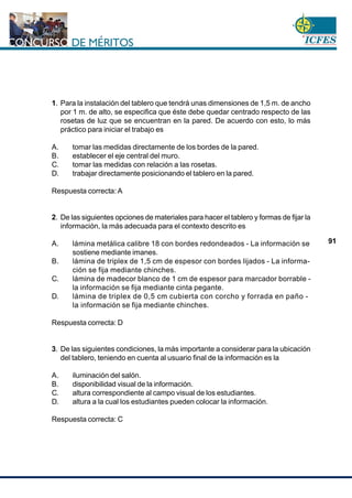 www.cnsc.gov.co
91
1. Para la instalación del tablero que tendrá unas dimensiones de 1,5 m. de ancho
por 1 m. de alto, se especifica que éste debe quedar centrado respecto de las
rosetas de luz que se encuentran en la pared. De acuerdo con esto, lo más
práctico para iniciar el trabajo es
A. tomar las medidas directamente de los bordes de la pared.
B. establecer el eje central del muro.
C. tomar las medidas con relación a las rosetas.
D. trabajar directamente posicionando el tablero en la pared.
Respuesta correcta: A
2. De las siguientes opciones de materiales para hacer el tablero y formas de fijar la
información, la más adecuada para el contexto descrito es
A. lámina metálica calibre 18 con bordes redondeados - La información se
sostiene mediante imanes.
B. lámina de triplex de 1,5 cm de espesor con bordes lijados - La informa-
ción se fija mediante chinches.
C. lámina de madecor blanco de 1 cm de espesor para marcador borrable -
la información se fija mediante cinta pegante.
D. lámina de triplex de 0,5 cm cubierta con corcho y forrada en paño -
la información se fija mediante chinches.
Respuesta correcta: D
3. De las siguientes condiciones, la más importante a considerar para la ubicación
del tablero, teniendo en cuenta al usuario final de la información es la
A. iluminación del salón.
B. disponibilidad visual de la información.
C. altura correspondiente al campo visual de los estudiantes.
D. altura a la cual los estudiantes pueden colocar la información.
Respuesta correcta: C
 