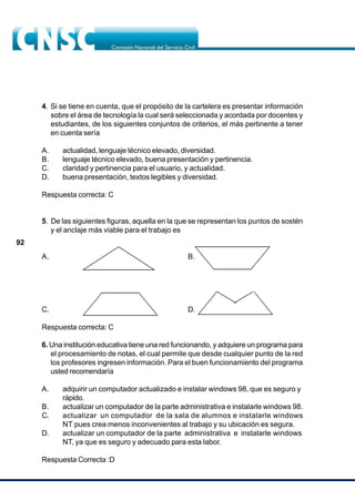 92
4. Si se tiene en cuenta, que el propósito de la cartelera es presentar información
sobre el área de tecnología la cual será seleccionada y acordada por docentes y
estudiantes, de los siguientes conjuntos de criterios, el más pertinente a tener
en cuenta sería
A. actualidad, lenguaje técnico elevado, diversidad.
B. lenguaje técnico elevado, buena presentación y pertinencia.
C. claridad y pertinencia para el usuario, y actualidad.
D. buena presentación, textos legibles y diversidad.
Respuesta correcta: C
5. De las siguientes figuras, aquella en la que se representan los puntos de sostén
y el anclaje más viable para el trabajo es
A. B.
C. D.
Respuesta correcta: C
6. Una institución educativa tiene una red funcionando, y adquiere un programa para
el procesamiento de notas, el cual permite que desde cualquier punto de la red
los profesores ingresen información. Para el buen funcionamiento del programa
usted recomendaría
A. adquirir un computador actualizado e instalar windows 98, que es seguro y
rápido.
B. actualizar un computador de la parte administrativa e instalarle windows 98.
C. actualizar un computador de la sala de alumnos e instalarle windows
NT pues crea menos inconvenientes al trabajo y su ubicación es segura.
D. actualizar un computador de la parte administrativa e instalarle windows
NT, ya que es seguro y adecuado para esta labor.
Respuesta Correcta :D
 