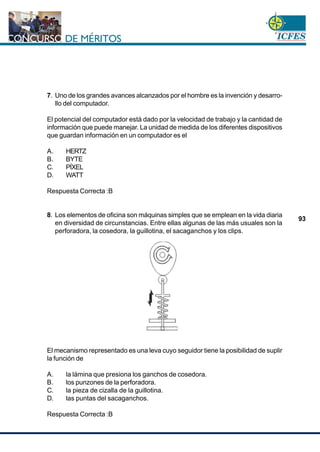 www.cnsc.gov.co
93
7. Uno de los grandes avances alcanzados por el hombre es la invención y desarro-
llo del computador.
El potencial del computador está dado por la velocidad de trabajo y la cantidad de
información que puede manejar. La unidad de medida de los diferentes dispositivos
que guardan información en un computador es el
A. HERTZ
B. BYTE
C. PÍXEL
D. WATT
Respuesta Correcta :B
8. Los elementos de oficina son máquinas simples que se emplean en la vida diaria
en diversidad de circunstancias. Entre ellas algunas de las más usuales son la
perforadora, la cosedora, la guillotina, el sacaganchos y los clips.
El mecanismo representado es una leva cuyo seguidor tiene la posibilidad de suplir
la función de
A. la lámina que presiona los ganchos de cosedora.
B. los punzones de la perforadora.
C. la pieza de cizalla de la guillotina.
D. las puntas del sacaganchos.
Respuesta Correcta :B
 