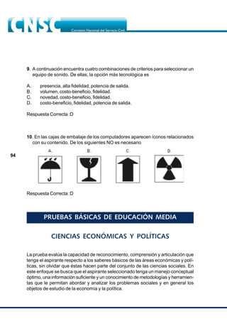 94
9. A continuación encuentra cuatro combinaciones de criterios para seleccionar un
equipo de sonido. De ellas, la opción más tecnológica es
A. presencia, alta fidelidad, potencia de salida.
B. volumen, costo-beneficio, fidelidad.
C. novedad, costo-beneficio, fidelidad.
D. costo-beneficio, fidelidad, potencia de salida.
Respuesta Correcta :D
10. En las cajas de embalaje de los computadores aparecen íconos relacionados
con su contenido. De los siguientes NO es necesario
Respuesta Correcta :D
PRUEBAS BÁSICAS DE EDUCACIÓN MEDIA
CIENCIAS ECONÓMICAS Y POLÍTICAS
La prueba evalúa la capacidad de reconocimiento, comprensión y articulación que
tenga el aspirante respecto a los saberes básicos de las áreas económicas y polí-
ticas, sin olvidar que éstas hacen parte del conjunto de las ciencias sociales. En
este enfoque se busca que el aspirante seleccionado tenga un manejo conceptual
óptimo, una información suficiente y un conocimiento de metodologías y herramien-
tas que le permitan abordar y analizar los problemas sociales y en general los
objetos de estudio de la economía y la política.
 