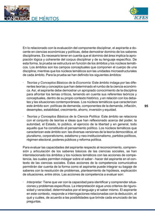 www.cnsc.gov.co
95
En lo relacionado con la evaluación del componente disciplinar, el aspirante a do-
cente en ciencias económicas y políticas, debe demostrar dominio de los saberes
disciplinares. Es necesario tener en cuenta que el dominio del área implica la apro-
piación lógica y coherente del corpus disciplinar y de su lenguaje específico. De
esta forma, la prueba se estructura en función de los ámbitos y los núcleos temáti-
cos. Los ámbitos son los campos conceptuales que componen el cuerpo de una
disciplina; mientras que los núcleos temáticos son las unidades microestructurales
de cada ámbito. Para la prueba se han definido los siguientes ámbitos:
· Teorías y Conceptos Básicos de la Economía: Este ámbito indaga por las dife-
rentes teorías y conceptos que han determinado el rumbo de la ciencia económi-
ca. Así, el aspirante debe demostrar un apropiado conocimiento de la disciplina
para afrontar los temas críticos, teniendo en cuenta sus referentes teóricos y
conceptuales, dentro de su propio contexto histórico, y en relación con los deba-
tes y las situaciones contemporáneas. Los núcleos temáticos que caracterizan
este ámbito son: políticas de demanda, componentes de la demanda, inflación,
desempleo, estabilidad, crecimiento, ahorro, inversión y equidad.
· Teorías y Conceptos Básicos de la Ciencia Política: Este ámbito se relaciona
con el conjunto de teorías e ideas que han reflexionado acerca del poder, la
autoridad, el Estado, lo público, el ejercicio de la libertad y en general, todo
aquello que ha constituido el pensamiento político. Los núcleos temáticos que
caracterizan este ámbito son: las diversas versiones de la teoría democrática, el
pluralismo, corporativismo, estatismo y neo-institucionalismo, partidos políticos,
régimen electoral, poderes públicos y reforma política.
Para evaluar las capacidades del aspirante respecto al reconocimiento, compren-
sión y articulación de los saberes básicos de las ciencias sociales, se han
interrelacionado los ámbitos y los núcleos temáticos con las acciones de compe-
tencia, las cuales permiten indagar sobre el saber - hacer del aspirante en el con-
texto de las ciencias sociales. Estas acciones de la competencia comunicativa
permitirán dar cuenta de la forma como el aspirante puede integrar su bagaje de
saberes con la resolución de problemas, planteamiento de hipótesis, explicación
de situaciones, entre otros. Las acciones de competencia a evaluar son:
· Interpretar: Tiene que ver con la capacidad para identificar y comprender situa-
ciones y problemas específicos. La interpretación sigue unos criterios de riguro-
sidad y veracidad, determinados por el lenguaje y el saber mismo. El aspirante
en este contexto, responde a interrogaciones relacionadas con la deducción, el
qué y cuáles, de acuerdo a las posibilidades que brinde cada enunciado de las
preguntas.
 