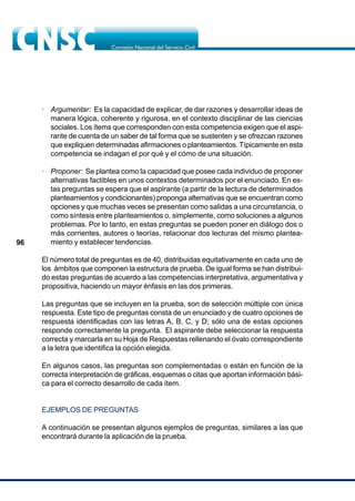 96
· Argumentar: Es la capacidad de explicar, de dar razones y desarrollar ideas de
manera lógica, coherente y rigurosa, en el contexto disciplinar de las ciencias
sociales. Los ítems que corresponden con esta competencia exigen que el aspi-
rante de cuenta de un saber de tal forma que se sustenten y se ofrezcan razones
que expliquen determinadas afirmaciones o planteamientos. Típicamente en esta
competencia se indagan el por qué y el cómo de una situación.
· Proponer: Se plantea como la capacidad que posee cada individuo de proponer
alternativas factibles en unos contextos determinados por el enunciado. En es-
tas preguntas se espera que el aspirante (a partir de la lectura de determinados
planteamientos y condicionantes) proponga alternativas que se encuentran como
opciones y que muchas veces se presentan como salidas a una circunstancia, o
como síntesis entre planteamientos o, simplemente, como soluciones a algunos
problemas. Por lo tanto, en estas preguntas se pueden poner en diálogo dos o
más corrientes, autores o teorías, relacionar dos lecturas del mismo plantea-
miento y establecer tendencias.
El número total de preguntas es de 40, distribuidas equitativamente en cada uno de
los ámbitos que componen la estructura de prueba. De igual forma se han distribui-
do estas preguntas de acuerdo a las competencias interpretativa, argumentativa y
propositiva, haciendo un mayor énfasis en las dos primeras.
Las preguntas que se incluyen en la prueba, son de selección múltiple con única
respuesta. Este tipo de preguntas consta de un enunciado y de cuatro opciones de
respuesta identificadas con las letras A, B, C, y D; sólo una de estas opciones
responde correctamente la pregunta. El aspirante debe seleccionar la respuesta
correcta y marcarla en su Hoja de Respuestas rellenando el óvalo correspondiente
a la letra que identifica la opción elegida.
En algunos casos, las preguntas son complementadas o están en función de la
correcta interpretación de gráficas, esquemas o citas que aportan información bási-
ca para el correcto desarrollo de cada ítem.
EJEMPLOS DE PREGUNTAS
A continuación se presentan algunos ejemplos de preguntas, similares a las que
encontrará durante la aplicación de la prueba.
 