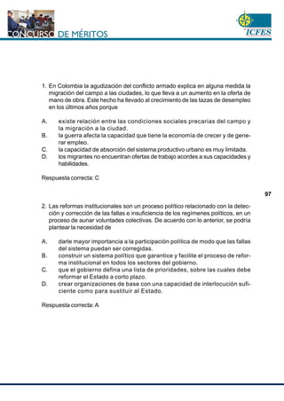 www.cnsc.gov.co
97
1. En Colombia la agudización del conflicto armado explica en alguna medida la
migración del campo a las ciudades, lo que lleva a un aumento en la oferta de
mano de obra. Este hecho ha llevado al crecimiento de las tazas de desempleo
en los últimos años porque
A. existe relación entre las condiciones sociales precarias del campo y
la migración a la ciudad.
B. la guerra afecta la capacidad que tiene la economía de crecer y de gene-
rar empleo.
C. la capacidad de absorción del sistema productivo urbano es muy limitada.
D. los migrantes no encuentran ofertas de trabajo acordes a sus capacidades y
habilidades.
Respuesta correcta: C
2. Las reformas institucionales son un proceso político relacionado con la detec-
ción y corrección de las fallas e insuficiencia de los regímenes políticos, en un
proceso de aunar voluntades colectivas. De acuerdo con lo anterior, se podría
plantear la necesidad de
A. darle mayor importancia a la participación política de modo que las fallas
del sistema puedan ser corregidas.
B. construir un sistema político que garantice y facilite el proceso de refor-
ma institucional en todos los sectores del gobierno.
C. que el gobierno defina una lista de prioridades, sobre las cuales debe
reformar el Estado a corto plazo.
D. crear organizaciones de base con una capacidad de interlocución sufi-
ciente como para sustituir al Estado.
Respuesta correcta: A
 