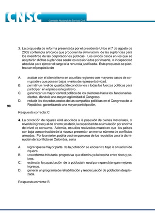 98
A. acabar con el clientelismo en aquellas regiones con mayores casos de co-
rrupción y que posean bajos niveles de representatividad.
B. permitir un nivel de igualdad de condiciones a todas las fuerzas políticas para
participar en el proceso legislativo.
C. garantizar un mayor control político de los electores hacia los funcionarios
electos, dándole una mayor legitimidad al Congreso.
D. reducir los elevados costos de las campañas políticas en el Congreso de la
República, garantizando una mayor participación.
Respuesta correcta: C
4. La condición de riqueza está asociada a la posesión de bienes materiales, al
nivel de ingreso y al de ahorro; es decir, la capacidad de acumulación por encima
del nivel de consumo. Además, estudios realizados muestran que los países
con baja concentración de la riqueza presentan un menor número de conflictos
armados. Por lo anterior, podría decirse que unos de los requisitos para la dismi-
nución del conflicto en Colombia, sería
A. lograr que la mayor parte de la población se encuentre bajo la situación de
riqueza.
B. una reforma tributaria progresiva que disminuya la brecha entre ricos y po-
bres.
C. estimular la capacitación de la población rural para que obtengan mejores
ingresos.
D. generar un programa de rehabilitación y readecuación de población despla-
zada.
Respuesta correcta: B
3. La propuesta de reforma presentada por el presidente Uribe el 7 de agosto de
2002 contempla artículos que proponen la eliminación de las suplencias para
los miembros de las corporaciones públicas. Los únicos casos en los que se
aceptarán dichas suplencias serán los ocasionados por muerte, la incapacidad
absoluta para ejercer el cargo o la renuncia justificada. Esta propuesta se plan-
tea con el propósito de
 