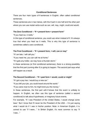 Conditional Sentences
There are four main types of if sentences in English, often called conditional
sentences.
These sentences are in two halves, with the if part in one half and the other part
where you can use modal verbs such as can, will, may, might, could and would.
The Zero Conditional – “If + present form + present form”
“If you heat ice, it melts.”
In this type of conditional sentence, you could use when instead of if. It’s always
true that when you heat ice it melts. This is why this type of sentence is
sometimes called a zero conditional.
The First Conditional – “If + present form, + will, can or may”
“If I am late, I will call you.”
“If you need me, you can call me at home.”
“If it gets any hotter, we may have a thunder storm.”
In these sentences (or first conditional sentences), there is a strong possibility
that the first part (coming after if) is going to happen. The second part says what
will happen as a result.
The Second Conditional – “If + past form + would, could or might”
“If I got a pay rise, I would buy a new car.”
“If you left your job, you could travel around the world.”
“If you were nicer to him, he might lend you the money.”
In these sentences, the first part with if shows that the event is unlikely to
happen. In English, we often use this type of sentence (called a second
conditional) to talk about hypotheses, or imaginary future events.
For example, “If I was President of the United States, I would change some
laws.” But I know that I’ll never be the President of the USA – I’m just saying
what I would do if I was in his/her position. Note: in American English, it is
correct to use “if I were…” In British English, it’s more common to say “if
I was…”
 