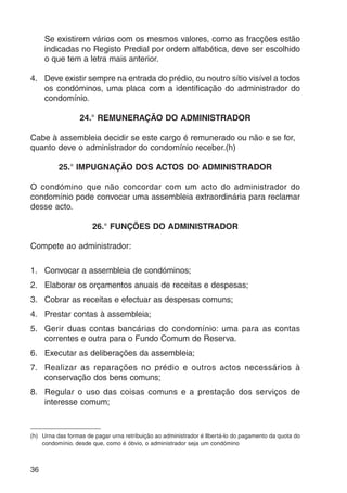 36 
Se existirem vários com os mesmos valores, como as fracções estão 
indicadas no Registo Predial por ordem alfabética, deve ser escolhido 
o que tem a letra mais anterior. 
4. Deve existir sempre na entrada do prédio, ou noutro sítio visível a todos 
os condóminos, uma placa com a identificação do administrador do 
condomínio. 
24.° REMUNERAÇÃO DO ADMINISTRADOR 
Cabe à assembleia decidir se este cargo é remunerado ou não e se for, 
quanto deve o administrador do condomínio receber.(h) 
25.° IMPUGNAÇÃO DOS ACTOS DO ADMINISTRADOR 
O condómino que não concordar com um acto do administrador do 
condomínio pode convocar uma assembleia extraordinária para reclamar 
desse acto. 
26.° FUNÇÕES DO ADMINISTRADOR 
Compete ao administrador: 
1. Convocar a assembleia de condóminos; 
2. Elaborar os orçamentos anuais de receitas e despesas; 
3. Cobrar as receitas e efectuar as despesas comuns; 
4. Prestar contas à assembleia; 
5. Gerir duas contas bancárias do condomínio: uma para as contas 
correntes e outra para o Fundo Comum de Reserva. 
6. Executar as deliberações da assembleia; 
7. Realizar as reparações no prédio e outros actos necessários à 
conservação dos bens comuns; 
8. Regular o uso das coisas comuns e a prestação dos serviços de 
interesse comum; 
(h) Urna das formas de pagar urna retribuição ao administrador é llbertá-lo do pagamento da quota do 
condomínio. desde que, como é óbvio, o administrador seja um condómino 
 