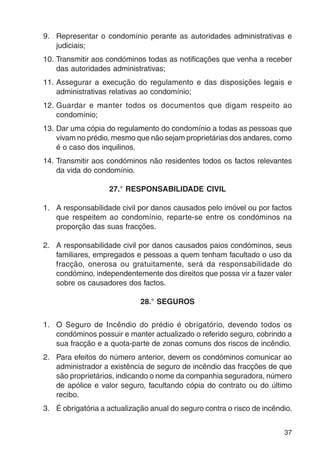 9. Representar o condomínio perante as autoridades administrativas e 
37 
judiciais; 
10. Transmitir aos condóminos todas as notificações que venha a receber 
das autoridades administrativas; 
11. Assegurar a execução do regulamento e das disposições legais e 
administrativas relativas ao condomínio; 
12. Guardar e manter todos os documentos que digam respeito ao 
condomínio; 
13. Dar uma cópia do regulamento do condomínio a todas as pessoas que 
vivam no prédio, mesmo que não sejam proprietárias dos andares, como 
é o caso dos inquilinos. 
14. Transmitir aos condóminos não residentes todos os factos relevantes 
da vida do condomínio. 
27.° RESPONSABILIDADE CIVIL 
1. A responsabilidade civil por danos causados pelo imóvel ou por factos 
que respeitem ao condomínio, reparte-se entre os condóminos na 
proporção das suas fracções. 
2. A responsabilidade civil por danos causados paios condóminos, seus 
familiares, empregados e pessoas a quem tenham facultado o uso da 
fracção, onerosa ou gratuitamente, será da responsabilidade do 
condómino, independentemente dos direitos que possa vir a fazer valer 
sobre os causadores dos factos. 
28.° SEGUROS 
1. O Seguro de Incêndio do prédio é obrigatório, devendo todos os 
condóminos possuir e manter actualizado o referido seguro, cobrindo a 
sua fracção e a quota-parte de zonas comuns dos riscos de incêndio. 
2. Para efeitos do número anterior, devem os condóminos comunicar ao 
administrador a existência de seguro de incêndio das fracções de que 
são proprietários, indicando o nome da companhia seguradora, número 
de apólice e valor seguro, facultando cópia do contrato ou do último 
recibo. 
3. É obrigatória a actualização anual do seguro contra o risco de incêndio. 
 