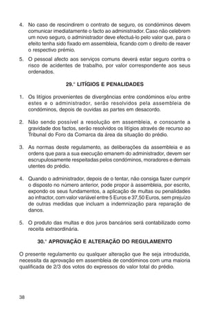 4. No caso de rescindirem o contrato de seguro, os condóminos devem 
38 
comunicar imediatamente o facto ao administrador. Caso não celebrem 
um novo seguro, o administrador deve efectuá-lo pelo valor que, para o 
efeito tenha sido fixado em assembleia, ficando com o direito de reaver 
o respectivo prémio. 
5. O pessoal afecto aos serviços comuns deverá estar seguro contra o 
risco de acidentes de trabalho, por valor correspondente aos seus 
ordenados. 
29.° LITÍGIOS E PENALIDADES 
1. Os litígios provenientes de divergências entre condóminos e/ou entre 
estes e o administrador, serão resolvidos pela assembleia de 
condóminos, depois de ouvidas as partes em desacordo. 
2. Não sendo possível a resolução em assembleia, e consoante a 
gravidade dos factos, serão resolvidos os litígios através de recurso ao 
Tribunal do Foro da Comarca da área da situação do prédio. 
3. As normas deste regulamento, as deliberações da assembleia e as 
ordens que para a sua execução emanem do administrador, devem ser 
escrupulosamente respeitadas pelos condóminos, moradores e demais 
utentes do prédio. 
4. Quando o administrador, depois de o tentar, não consiga fazer cumprir 
o disposto no número anterior, pode propor à assembleia, por escrito, 
expondo os seus fundamentos, a aplicação de multas ou penalidades 
ao infractor, com valor variável entre 5 Euros e 37,50 Euros, sem prejuízo 
de outras medidas que incluam a indemnização para reparação de 
danos. 
5. O produto das multas e dos juros bancários será contabilizado como 
receita extraordinária. 
30.° APROVAÇÃO E ALTERAÇÃO DO REGULAMENTO 
O presente regulamento ou qualquer alteração que lhe seja introduzida, 
necessita da aprovação em assembleia de condóminos com uma maioria 
qualificada de 2/3 dos votos do expressos do valor total do prédio. 
 