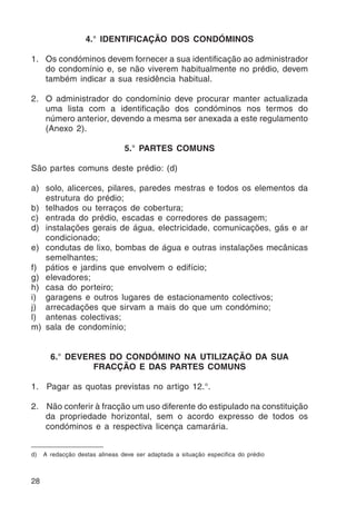 28 
4.° IDENTIFICAÇÃO DOS CONDÓMINOS 
1. Os condóminos devem fornecer a sua identificação ao administrador 
do condomínio e, se não viverem habitualmente no prédio, devem 
também indicar a sua residência habitual. 
2. O administrador do condomínio deve procurar manter actualizada 
uma lista com a identificação dos condóminos nos termos do 
número anterior, devendo a mesma ser anexada a este regulamento 
(Anexo 2). 
5.° PARTES COMUNS 
São partes comuns deste prédio: (d) 
a) solo, alicerces, pilares, paredes mestras e todos os elementos da 
estrutura do prédio; 
b) telhados ou terraços de cobertura; 
c) entrada do prédio, escadas e corredores de passagem; 
d) instalações gerais de água, electricidade, comunicações, gás e ar 
condicionado; 
e) condutas de lixo, bombas de água e outras instalações mecânicas 
semelhantes; 
f) pátios e jardins que envolvem o edifício; 
g) elevadores; 
h) casa do porteiro; 
i) garagens e outros lugares de estacionamento colectivos; 
j) arrecadações que sirvam a mais do que um condómino; 
l) antenas colectivas; 
m) sala de condomínio; 
6.° DEVERES DO CONDÓMINO NA UTILIZAÇÃO DA SUA 
FRACÇÃO E DAS PARTES COMUNS 
1. Pagar as quotas previstas no artigo 12.°. 
2. Não conferir à fracção um uso diferente do estipulado na constituição 
da propriedade horizontal, sem o acordo expresso de todos os 
condóminos e a respectiva licença camarária. 
d) A redacção destas alineas deve ser adaptada a situação especifica do prédio 
 
