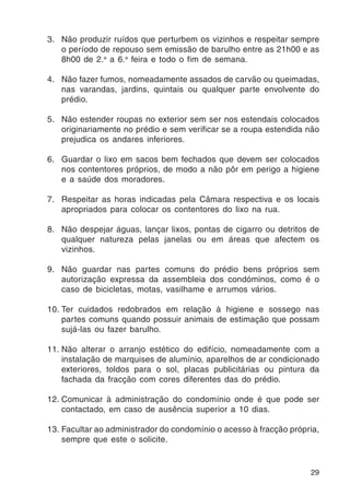 3. Não produzir ruídos que perturbem os vizinhos e respeitar sempre 
o período de repouso sem emissão de barulho entre as 21h00 e as 
8h00 de 2.a a 6.a feira e todo o fim de semana. 
4. Não fazer fumos, nomeadamente assados de carvão ou queimadas, 
nas varandas, jardins, quintais ou qualquer parte envolvente do 
prédio. 
5. Não estender roupas no exterior sem ser nos estendais colocados 
originariamente no prédio e sem verificar se a roupa estendida não 
prejudica os andares inferiores. 
6. Guardar o lixo em sacos bem fechados que devem ser colocados 
nos contentores próprios, de modo a não pôr em perigo a higiene 
e a saúde dos moradores. 
7. Respeitar as horas indicadas pela Câmara respectiva e os locais 
29 
apropriados para colocar os contentores do lixo na rua. 
8. Não despejar águas, lançar lixos, pontas de cigarro ou detritos de 
qualquer natureza pelas janelas ou em áreas que afectem os 
vizinhos. 
9. Não guardar nas partes comuns do prédio bens próprios sem 
autorização expressa da assembleia dos condóminos, como é o 
caso de bicicletas, motas, vasilhame e arrumos vários. 
10. Ter cuidados redobrados em relação à higiene e sossego nas 
partes comuns quando possuir animais de estimação que possam 
sujá-las ou fazer barulho. 
11. Não alterar o arranjo estético do edifício, nomeadamente com a 
instalação de marquises de alumínio, aparelhos de ar condicionado 
exteriores, toldos para o sol, placas publicitárias ou pintura da 
fachada da fracção com cores diferentes das do prédio. 
12. Comunicar à administração do condomínio onde é que pode ser 
contactado, em caso de ausência superior a 10 dias. 
13. Facultar ao administrador do condomínio o acesso à fracção própria, 
sempre que este o solicite. 
 