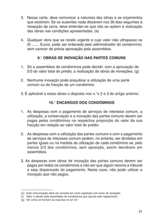 3. Nessa carta, deve comunicar a natureza das obras e os orçamentos 
que existirem. Se os ausentes nada disserem nos 30 dias seguintes à 
recepção da carta, deve entender-se que não se opõem à realização 
das obras nas condições apresentadas. (e) 
4. Qualquer obra que se revele urgente e cujo valor não ultrapasse os 
(f) ....... Euros, pode ser ordenada pelo administrador do condomínio, 
sem carecer de prévia aprovação pela assembleia. 
31 
9.° OBRAS DE INOVAÇÃO NAS PARTES COMUNS 
1. Só a assembleia de condóminos pode decidir, com a aprovação de 
2/3 do valor total do prédio, a realização de obras de inovações. (g) 
2. Nenhuma inovação pode prejudicar a utilização de uma parte 
comum ou da fracção de um condómino. 
3. É aplicável a estas obras o disposto nos n.°s 2 e 3 do artigo anterior. 
10.° ENCARGOS DOS CONDÓMINOS 
1. As despesas com o pagamento de serviços de interesse comum, a 
utilização, a conservação e a inovação das partes comuns devem ser 
pagas pelos condóminos na respectiva proporção do valor da sua 
fracção em relação ao valor total do prédio. 
2. As despesas com a utilização das partes comuns e com o pagamento 
de serviços de interesse comum podem, no entanto, ser divididas em 
partes iguais ou na medida da utilização de cada condómino se, pelo 
menos 2/3 dos condóminos, sem oposição, assim decidirem em 
assembleia. 
3. As despesas com obras de inovação das partes comuns devem ser 
pagas por todos os condóminos a não ser que algum recorra a tribunal 
e seja dispensado do pagamento. Neste caso, não pode utilizar a 
inovação que não pagou. 
(e) Esta comunicação deve ser enviada em carta registada com aviso de recepção 
(f) Valor a decidir pela assembleia de condóminos que aprove este regulamento 
(g) Ver como se formam as maiorias no art.18.° 
 