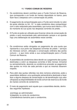 32 
11.° FUNDO COMUM DE RESERVA 
1. Os condóminos devem contribuir para o Fundo Comum de Reserva, 
que corresponde a um fundo de maneio depositado no banco, para 
fazer face a despesas com a conservação do prédio. 
2. O pagamento da comparticipação para o Fundo será incluído no valor 
da quota referida no Art. 12.° e cada condómino deve comparticipar 
com o valor estipulado pela assembleia, que nunca será inferior a 10% 
do montante da sua quota nas despesas correntes do prédio. 
3. O Fundo só pode ser utilizado para financiar obras de conservação do 
prédio e será movimentado pelo administrador sempre e só quando 
haja uma deliberação da assembleia nesse sentido. 
12.° QUOTAS 
1. Os condóminos estão obrigados ao pagamento de uma quota que 
representa a sua parte nas despesas correntes do prédio – serviços 
de interesse comum, utilização e conservação ordinária das partes 
comuns – e que inclui ainda a sua comparticipação para o Fundo 
Comum de Reserva. 
2. A assembleia de condóminos deve decidir se o pagamento das quotas 
destinadas a cobrir as despesas correntes é feito mensal, trimestral 
ou semestralmente, devendo os condóminos proceder ao pagamento 
das quotas no início de cada período a que as mesmas disserem 
respeito. 
3. Para além das quotas referidas nos dois números anteriores, pode a 
assembleia deliberar uma quotização extraordinária destinada a fazer 
face a alguma despesa de conservação ou de beneficiação cujo valor 
ultrapasse as disponibilidades do fundo comum de reserva ou do fundo 
de maneio corrente do condomínio. 
4. O meio de pagamento será aquele que a assembleia decida, dentro 
das seguintes hipóteses: 
a)entrega ao administrador; 
b)depósito na conta do condomínio; 
c) transferência bancária para o condomínio. 
 