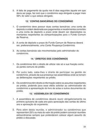 5. A falta de pagamento da quota nos 8 dias seguintes àquele em que 
devia ser paga, faz com que o condómino seja obrigado a pagar mais 
50% do valor a que estava obrigado. 
33 
13.° CONTAS BANCÁRIAS DO CONDOMÍNIO 
1. O condomínio deve possuir duas contas bancárias: uma conta de 
depósito à ordem destinada aos pagamentos e recebimentos correntes 
e uma conta de depósito a prazo onde devem ser depositados os 
montantes respeitantes às comparticipações para o Fundo Comum 
de Reserva. 
2. A conta de depósito a prazo do Fundo Comum de Reserva deverá 
ser, preferencialmente, uma Conta Poupança-Condomínio. 
3. As contas bancárias são movimentadas pelo administrador do 
condomínio. 
14.° DIREITOS DOS CONDÓMINOS 
1. Os condóminos têm o direito de utilizar não só a sua fracção como 
as partes comuns do prédio. 
2. Por outro lado, cabe-lhes o direito de participar na gestão do 
condomínio, através da sua presença nas assembleias onde se tomam 
as deliberações respeitantes ao prédio. 
3. Os condóminos têm direito à informação sobre os assuntos respeitantes 
ao prédio, podendo para esse efeito solicitar ao administrador do 
condomínio a apresentação do livro de actas e outros documentos do 
prédio. 
15.° ASSEMBLEIA DE CONDÓMINOS 
1. A assembleia de condóminos deverá reunir obrigatoriamente na 
primeira quinzena de cada ano para apreciação das contas do último 
ano e aprovação do orçamento. 
2. Para além desta reunião, o administrador ou condóminos que 
representem 25% ou mais do valor do prédio podem convocar reuniões 
extraordinárias sempre que pretenderem colocar algum assunto do 
prédio à discussão. 
 