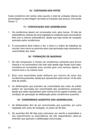 34 
16.° CONTAGEM DOS VOTOS 
Cada condómino tem tantos votos quanto o total de unidades inteiras da 
percentagem ou permilagem de todas as fracções que possuir. (Consultar 
Anexo 1) 
17.° CONVOCAÇÃO DAS ASSEMBLEIAS 
1. Os condóminos devem ser convocados com, pelo menos, 10 dias de 
antecedência, através de carta registada ou mediante aviso convocatório 
feito com a mesma antecedência, desde que haja recibo de recepção 
assinado pelos condóminos. 
2. A convocatória deve indicar o dia, o local e a ordem de trabalhos da 
reunião, bem como os assuntos para cuja aprovação seja necessária a 
unanimidade dos votos. 
18.° FORMAÇÃO DE MAIORIAS 
1. Se não comparecer o número de condóminos suficiente para formar 
maioria e na convocatória não tiver sido desde logo fixada outra data, 
considera-se convocada nova reunião para uma semana depois, à 
mesma hora e no mesmo local. 
2. Esta nova assembleia pode deliberar por maioria de votos dos 
condóminos presentes, desde que representem pelo menos 1/4 do valor 
total do prédio. 
3. As deliberações que precisem de unanimidade dos votos do prédio 
podem ser aprovadas por unanimidade dos condóminos presentes, 
desde que estes representem pelo menos 2/3 do capital investido, sob 
condição de aprovação da deliberação pelos condóminos ausentes. 
19.° CONDÓMINOS AUSENTES DAS ASSEMBLEIAS 
1. As deliberações têm de ser comunicadas aos ausentes, por carta 
registada com aviso de recepção, no prazo de 30 dias. 
2. Os ausentes têm 90 dias para comunicar por escrito à assembleia o 
seu assentimento ou discordância. Se não responderem, deve-se 
entender que aprovam a deliberação comunicada. 
 