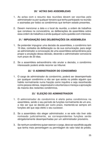 35 
20.° ACTAS DAS ASSEMBLEIAS 
1. As actas com o resumo das reuniões devem ser escritas pelo 
administrador ou por qualquer terceiro que tenha participado na reunião 
e assinadas por todos os condóminos que tenham estado presentes. 
2. Devem mencionar a data e o local da reunião, a ordem de trabalhos 
que constava na convocatória, as deliberações da assembleia sobre 
essa ordem de trabalhos e ainda qualquer outra questão com interesse. 
21.° IMPUGNAÇÃO DAS DELIBERAÇÕES DA ASSEMBLEIA 
1. Se pretender impugnar uma decisão da assembleia, o condómino tem 
10 dias, contados da deliberação ou da sua comunicação, para exigir 
ao administrador a convocação de uma assembleia extraordinária para 
propor a anulação dessa decisão, devendo o administrador convocá-la 
num prazo de 20 dias. 
2. Se a assembleia extraordinária não anular a decisão, o condómino 
interessado poderá ainda recorrer ao tribunal. 
22.° O ADMINISTRADOR DO CONDOMÍNIO 
1. O cargo de administrador do condomínio, poderá ser desempenhado 
por qualquer condómino a não ser que exista no prédio alguém que 
habite normalmente numa fracção como inquilino e seja reconhecido 
como pessoa idónea, responsável e voluntariosa e mereça a aprovação 
da maioria dos restantes condóminos. 
23.° ELEIÇÃO DO ADMINISTRADOR 
1. O administrador do condomínio é eleito pelos condóminos na 
assembleia, sendo o seu período de funções normalmente de um ano, 
a não ser que se decida por outro prazo, mantendo-se sempre em 
funções até que seja eleito o seu sucessor. 
2. Se a assembleia não eleger administrador, e se este não tiver sido 
nomeado judicialmente, as correspondentes funções serão 
obrigatoriamente desempenhadas por um administrador provisório. 
3. Se nenhum condómino quiser exercer o cargo, deve ser escolhido aquele 
que tenha mais percentagem ou permilagem do valor total do prédio. 
 