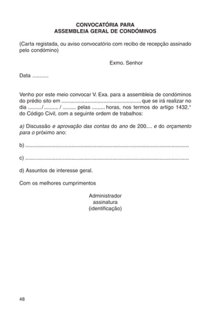 48 
CONVOCATÓRIA PARA 
ASSEMBLEIA GERAL DE CONDÓMINOS 
(Carta registada, ou aviso convocatório com recibo de recepção assinado 
pelo condómino) 
Exmo. Senhor 
Data ........... 
Venho por este meio convocar V. Exa. para a assembleia de condóminos 
do prédio sito em ....................................................... que se irá realizar no 
dia ......... / .......... / ......... pelas ......... horas, nos termos do artigo 1432.° 
do Código Civil, com a seguinte ordem de trabalhos: 
a) Discussão e aprovação das contas do ano de 200.... e do orçamento 
para o próximo ano: 
b) ................................................................................................................. 
c) ................................................................................................................. 
d) Assuntos de interesse geral. 
Com os melhores cumprimentos 
Administrador 
assinatura 
(identificação) 
 