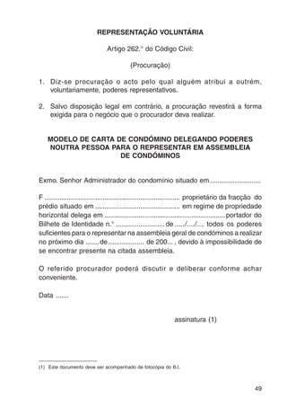49 
REPRESENTAÇÃO VOLUNTÁRIA 
Artigo 262.° do Código Civil: 
(Procuração) 
1. Diz-se procuração o acto pelo qual alguém atribui a outrém, 
voluntariamente, poderes representativos. 
2. Salvo disposição legal em contrário, a procuração revestirá a forma 
exigida para o negócio que o procurador deva realizar. 
MODELO DE CARTA DE CONDÓMINO DELEGANDO PODERES 
NOUTRA PESSOA PARA O REPRESENTAR EM ASSEMBLEIA 
DE CONDÓMINOS 
Exmo. Senhor Administrador do condomínio situado em........................... 
F ........................................................................ proprietário da fracção do 
prédio situado em ............................................. em regime de propriedade 
horizontal delega em ................................................................ portador do 
Bilhete de Identidade n.° .......................... de ...../..../..., todos os poderes 
suficientes para o representar na assembleia geral de condóminos a realizar 
no próximo dia .......de................... de 200... , devido à impossibilidade de 
se encontrar presente na citada assembleia. 
O referido procurador poderá discutir e deliberar conforme achar 
conveniente. 
Data ....... 
assinatura (1) 
(1) Este documento deve ser acompanhado de fotocópia do B.I. 
 