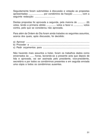 Seguidamente foram submetidas à discussão e votação as propostas 
apresentadas ...................... por condómino da fracção ............, com a 
seguinte redacção: .............................. 
Destas propostas foi aprovada a segunda, pela maioria de ............ (8) 
votos, tendo a primeira obtido .............. votos a favor e .............. votos 
contra, pelo que se considerou não aprovada. 
Para além da Ordem do Dia foram ainda tratados os seguintes assuntos, 
acerca dos quais, após discussão, foi decidido: 
a) Aprovar ............................................................................................. 
b) Proceder a ........................................................................................ 
c) Pedir orçamentos para ..................................................................... 
Não havendo mais assuntos a tratar, foram os trabalhos dados como 
encerrados às ....... horas, lavrando-se a presente acta que depois de 
lida e aprovada, vai ser assinada pelo presidente, vice-presidente, 
secretário e por todos os condóminos presentes e em seguida enviada 
uma cópia a todos os condóminos ausentes. 
51 
 
