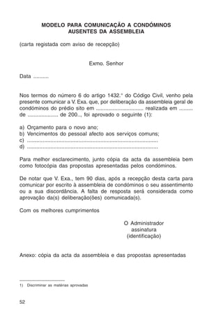 52 
MODELO PARA COMUNICAÇÃO A CONDÓMINOS 
AUSENTES DA ASSEMBLEIA 
(carta registada com aviso de recepção) 
Exmo. Senhor 
Data .......... 
Nos termos do número 6 do artigo 1432.° do Código Civil, venho pela 
presente comunicar a V. Exa. que, por deliberação da assembleia geral de 
condóminos do prédio sito em ............................... realizada em ......... 
de .................... de 200.., foi aprovado o seguinte (1): 
a) Orçamento para o novo ano; 
b) Vencimentos do pessoal afecto aos serviços comuns; 
c) .................................................................................... 
d) .................................................................................... 
Para melhor esclarecimento, junto cópia da acta da assembleia bem 
como fotocópia das propostas apresentadas pelos condóminos. 
De notar que V. Exa., tem 90 dias, após a recepção desta carta para 
comunicar por escrito à assembleia de condóminos o seu assentimento 
ou a sua discordância. A falta de resposta será considerada como 
aprovação da(s) deliberação(ões) comunicada(s). 
Com os melhores cumprimentos 
O Administrador 
assinatura 
(identificação) 
Anexo: cópia da acta da assembleia e das propostas apresentadas 
1) Discriminar as matérias aprovadas 
 
