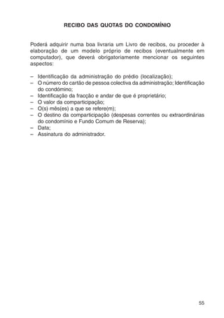 55 
RECIBO DAS QUOTAS DO CONDOMÍNIO 
Poderá adquirir numa boa livraria um Livro de recibos, ou proceder à 
elaboração de um modelo próprio de recibos (eventualmente em 
computador), que deverá obrigatoriamente mencionar os seguintes 
aspectos: 
– Identificação da administração do prédio (localização); 
– O número do cartão de pessoa colectiva da administração; Identificação 
do condómino; 
– Identificação da fracção e andar de que é proprietário; 
– O valor da comparticipação; 
– O(s) mês(es) a que se refere(m); 
– O destino da comparticipação (despesas correntes ou extraordinárias 
do condomínio e Fundo Comum de Reserva); 
– Data; 
– Assinatura do administrador. 
