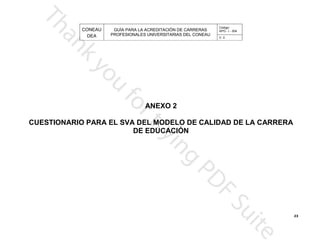 CONEAU APG - I - 004
Código:
PROFESIONALES UNIVERSITARIAS DEL CONEAU
GUÍA PARA LA ACREDITACIÓN DE CARRERAS
DEA V. 0
DE EDUCACIÓN
A CARRERACUESTIONARIO PARA EL SVA DEL MODELO DE CALIDAD DE L
ANEXO 2
23
 