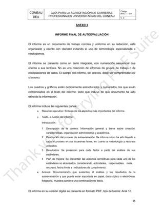 CONEAU APG - I - 004
Código:
PROFESIONALES UNIVERSITARIAS DEL CONEAU
GUÍA PARA LA ACREDITACIÓN DE CARRERAS
DEA V. 0
ANEXO 3
35
mato PDF, tipo de fuente: Arial 10.El informe en su versión digital se presenta en for
os.fotografía, muestra patrón o una combinación de ést
, disco óptico o electrónico,autoevaluación y que puede estar soportada en papel
los resultados de laAnexos: Documentación que sustentan el análisis y
nto.recursos, fecha límite e indicadores de cumplimie
, responsables, meta,estándares no alcanzados, considerando: actividades
ivas para cada uno de los4 Plan de mejora: Se presentan las acciones correct
estándares.
r del análisis de sus3 Resultados: Se presentan para cada factor a parti
utilizados.
metodología y recursoscabo el proceso en sus sucesivas fases, en cuanto a
orma cómo ha sido llevado a2 Descripción del proceso de autoevaluación: Se inf
émica.características, organización administrativa y acad
breve sobre creación,1 Descripción de la carrera: Información general y
Introducción
Texto, o cuerpo del informe:
portantes del informe.Resumen ejecutivo: Síntesis de los aspectos más im
El informe incluye las siguientes partes:
extraída la información.
cluye de que documento ha sidoreferenciados en el texto del informe; texto que in
dos y numerados, los que estánLos cuadros y gráficos están debidamente estructura
sí mismo.
anexos, debe ser comprensible porrecopilaciones de datos. El cuerpo del informe, sin
rmes de grupos de trabajo o deoriente a sus lectores. No es una colección de info
numeración secuencial queEl informe se presenta como un texto integrado, con
neologismos.
e terminología especializada oorganizado y escrito con claridad evitando el uso d
forme en su redacción, estáEl informe es un documento de trabajo conciso y uni
INFORME FINAL DE AUTOEVALUACIÓN
•
•
•
 