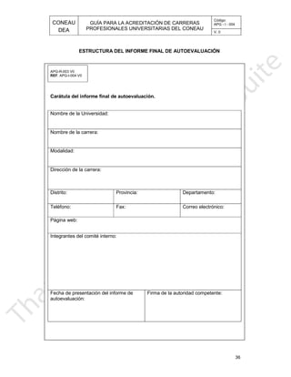 CONEAU APG - I - 004
Código:
PROFESIONALES UNIVERSITARIAS DEL CONEAU
GUÍA PARA LA ACREDITACIÓN DE CARRERAS
DEA V. 0
36
APG-R-003 V0
ESTRUCTURA DEL INFORME FINAL DE AUTOEVALUACIÓN
. APG-I-004 V0REF
Carátula del informe
Nombre de la Universidad:
final de autoevaluación.
Nombre de la carrera:
Modalidad:
Dirección de la carrera:
Distrito: Provincia: Departamento:
Teléfono: Fax: Correo electrónico:
Página web:
Integrantes del comité interno:
Firma de la autoridad competente:
autoevaluación:
Fecha de presentación del informe de
 