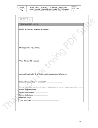 CONEAU APG - I - 004
Código:
PROFESIONALES UNIVERSITARIAS DEL CONEAU
GUÍA PARA LA ACREDITACIÓN DE CARRERAS
DEA V. 0
39
1. Descripción de la carrera
émico previo a la autoevaluación: ………..Número de estudiantes matriculados en el ciclo acad
...Resolución universitaria de autorización: ………………………
stiona la carreraAutoridad responsable de la Unidad académica que ge
Visión (Máximo 100 palabras)
Misión (Máximo 100 palabras)
Historia de la carrera (Máximo 150 palabras)
Título que otorga: ………………………………………………
Grado que otorga:……………………………………………...
Número de titulados: ……………………….
Número de graduados: …………………….
Número de promociones:………………….
APG-R-003 V0
. APG-I-004 V0REF
 