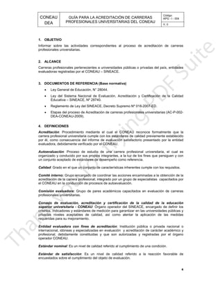 CONEAU APG - I - 004
Código:
PROFESIONALES UNIVERSITARIAS DEL CONEAU
GUÍA PARA LA ACREDITACIÓN DE CARRERAS
DEA V. 0
luación.encuestados sobre el cumplimiento del objeto de eva
orable de: Es un nivel de calidad referido a la reacción favEstándar de satisfacción
e una condición.: Es un nivel de calidad referido al cumplimiento dEstándar nominal
operador CONEAU.
orizadas y registradas por el órganoprofesional, debidamente constituidas y que son aut
ón y acreditación de carácter académico yinternacional, idóneas y especializadas en evaluaci
: Institución pública o privada nacional oEntidad evaluadora con fines de acreditación
requeridas para su mejoramiento.
entar la aplicación de las medidasprivadas niveles aceptables de calidad, así como al
a garantizar en las universidades públicas ycriterios, indicadores y estándares de medición par
los: Órgano operador del SINEACE, encargado de definirsuperior universitaria - CONEAU
de la calidad de la educaciónConsejo de evaluación, acreditación y certificación
profesionales universitarias.
de carrerasGrupo de pares académicos capacitados en evaluación:Comisión evaluadora
ación.el CONEAU en la conducción de procesos de autoevalu
or un grupo de especialistas capacitados poracreditación de la carrera profesional; integrado p
as a la obtención de laGrupo encargado de coordinar las acciones encaminad:Comité interno
herentes cumple con los requisitos.: Grado en el que un conjunto de características inCalidad
o referencia.un conjunto aceptado de estándares de desempeño com
a la luz de los fines que persiguen y conorganizado y conducido por sus propios integrantes,
versitaria, el cual es: Proceso de estudio de una carrera profesional uniAutoevaluación
evaluadora, debidamente verificado por el CONEAU.
satisfactorio presentado por la entidadpor él, como consecuencia del informe de evaluación
tándares de calidad previamente establecidocarrera profesional universitaria cumple con los es
formalmente que la: Procedimiento mediante el cual el CONEAU reconoceAcreditación
4. DEFINICIONES
DEA-CONEAU-2009).
fesionales universitarias (AC-P-002-Etapas del proceso de Acreditación de carreras pro
018-2007-ED.Reglamento de Ley del SINEACE, Decreto Supremo Nº
Educativa – SINEACE, Nº 28740.
ón y Certificación de la CalidadLey del Sistema Nacional de Evaluación, Acreditaci
Ley General de Educación, N° 28044.
3. DOCUMENTOS DE REFERENCIA (Base normativa)
evaluadoras registradas por el CONEAU – SINEACE.
es públicas o privadas del país, entidadesCarreras profesionales pertenecientes a universidad
2. ALCANCE
profesionales universitarias.
proceso de acreditación de carrerasInformar sobre las actividades correspondientes al
1. OBJETIVO
4
•
•
•
•
 
