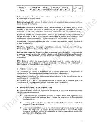 CONEAU APG - I - 004
Código:
PROFESIONALES UNIVERSITARIAS DEL CONEAU
GUÍA PARA LA ACREDITACIÓN DE CARRERAS
DEA V. 0
02 años de antigüedad
nos una promoción de egresados con3. La carrera profesional tiene que tener por lo me
Universidad a la que pertenece.
n de funcionamiento oficial de la2. La carrera profesional debe tener la autorizació
definitivo vigente.
orización de funcionamientoAsamblea Nacional de Rectores (ANR) y tener la aut
era debe estar registrada en la1. La Universidad que oficialmente presenta la carr
cumplir los siguientes requisitos:
a iniciar el proceso de acreditación deberáPara que una carrera profesional universitaria pued
6. PROCEDIMIENTO PARA LA ACREDITACIÓN
es de su competencia.cumplimiento de los procedimientos en las actividad
sión de la presente guía y delEl SINEACE y el CONEAU, son responsables de la difu
establecen en la presente Guía.
limiento de los procedimientos que seLas entidades evaluadoras son responsables del cump
n en la presente Guía.cumplimiento de los procedimientos que se establece
arrera profesional es responsable delLa universidad que solicita la acreditación de su c
5. RESPONSABILIDADES
estándares del Modelo de calidad del CONEAU.
y cuestionarios relacionados con losalmacenamiento de la data proveniente de encuestas
recojo, ordenamiento ySistema virtual de autoevaluación diseñada para el:SVA
acreditación.
luación, evaluación externa yel CONEAU. Está compuesto por las etapas de autoeva
ares, del Modelo de Calidad, establecidos poruna carrera profesional universitaria de los estánd
umplimiento por: Proceso conducente al reconocimiento formal del cProceso de acreditación
funcione una aplicación de un entorno virtual.
el fin de que: Tecnología empleada para software y hardware conPlataforma tecnológica
la visita de verificación.
nforma sobre el desarrollo de: Especialista propuesto por la DEA – CONEAU que iObservador
ciones profesionales, entre otras.empleadores, gobiernos regionales y locales, asocia
as a la calidad de los mismos, comoservicio educativo y, por lo tanto, plantean demand
beneficios indirectos del: Son las instituciones o personas que reciben losGrupos de interés
establecidos y atendiendo a su contexto.educativo, por referencia a estándares previamente
persona, institución o programasituación o fenómeno, así como el desempeño de una
e un producto o servicio, de una: Proceso que permite valorar las características dEvaluación
sobre el objeto de evaluación.
de entendidos que tienen: Es un nivel de calidad referido a la apreciaciónEstándar valorativo
sí para cumplir un objetivo común.
des relacionadas entre: Es un nivel de calidad de un conjunto de actividaEstándar sistémico
5
.
).AC-P-002 - DEA-CONEAU-2009
esionales universitariasEtapas del proceso de Acreditación de carreras prof(Adenda 1:
s etapasEl proceso de acreditación consta de las siguiente
 