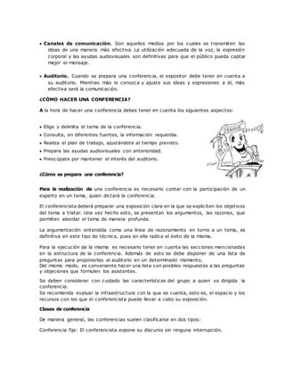  Canales de comunicación. Son aquellos medios por los cuales se transmiten las
ideas de una manera más efectiva. La utilización adecuada de la voz, la expresión
corporal y las ayudas audiovisuales son definitivas para que el público pueda captar
mejor el mensaje.
 Auditorio. Cuando se prepara una conferencia, el expositor debe tener en cuenta a
su auditorio. Mientras más lo conozca y ajuste sus ideas y expresiones a él, más
efectiva será la comunicación.
¿CÓMO HACER UNA CONFERENCIA?
A la hora de hacer una conferencia debes tener en cuenta los siguientes aspectos:
 Elige y delimita el tema de la conferencia.
 Consulta, en diferentes fuentes, la información requerida.
 Realiza el plan de trabajo, ajustándote al tiempo previsto.
 Prepara las ayudas audiovisuales con anterioridad.
 Preocúpate por mantener el interés del auditorio.
¿Cómo se prepara una conferencia?
Para la realización de una conferencia es necesario contar con la participación de un
experto en un tema, quien dictará la conferencia.
El conferencista deberá preparar una exposición clara en la que se expliciten los objetivos
del tema a tratar. Una vez hecho esto, se presentan los argumentos, las razones, que
permiten abordar el tema de manera profunda.
La argumentación entendida como una línea de razonamiento en torno a un tema, es
definitiva en este tipo de técnica, pues en ella radica el éxito de la misma.
Para la ejecución de la misma es necesario tener en cuenta las secciones mencionadas
en la estructura de la conferencia. Además de esto se debe disponer de una lista de
preguntas para proponerlas al auditorio en un determinado momento.
Del mismo modo, es conveniente hacer una lista con posibles respuestas a las preguntas
y objeciones que formulen los asistentes.
Se deben considerar con cuidado las características del grupo a quien va dirigida la
conferencia.
Se recomienda evaluar la infraestructura con la que se cuenta, esto es, el espacio y los
recursos con los que el conferencista puede llevar a cabo su exposición.
Clases de conferencia
De manera general, las conferencias suelen clasificarse en dos tipos:
Conferencia fija: El conferencista expone su discurso sin ninguna interrupción.
 