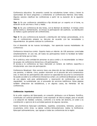 Conferencia educativa: Se presenta cuando los estudiantes toman notas y tienen la
oportunidad de hacer preguntas y comentarios al conferencista mientras éste habla.
Algunos autores clasifican las conferencias a partir de su duración de la siguiente
manera:
Tipo 1: Es una conferencia catedrática o fija dictada por un experto en el tema, su
duración es de una hora u hora y media.
Tipo 2: Es una conferencia de dos horas, con la libertad de distribuir el tiempo entre
partes teórica y demostración; se incluye la participación del auditorio. La distribución
se realiza a gusto personal del conferencista.
Tipo 3: Es una conferencia de duración y distribución del tiempo personalizada, en la
que el conferencista prepara su discurso de acuerdo con las necesidades y
requerimientos de quienes solicitan la conferencia
Con el desarrollo de las nuevas tecnologías, han aparecido nuevas modalidades de
conferencia:
Conferencia interactiva común: Soporta hasta un máximo de 128 personas conectadas
simultáneamente en una red, allí todos los participantes tienen la facilidad de hablar
acerca del tema que se trata.
En la práctica, esta cantidad de personas es poco común y lo recomendable es limitar
los grupos de conferencia interactiva a 20 participantes.
El acceso a la conferencia se hace marcando un número de teléfono específico e
introduciendo una clave de participación.
Conferencia Broadcast: Este servicio tiene una dirección de tipo informativo en donde
una persona, o máximo cinco, pueden intervenir en el proceso del acto comunicativo
oral; el resto de los participantes sólo está en la capacidad de escuchar la conversación
Se puede acceder a la conferencia interactiva común y la conferencia Broadcast a través
de una página web para administración y reservación de conferencias, que con
regularidad, es suministrada por el proveedor de servicios telefónicos. Estas páginas
también almacenan las estadísticas, y en algunos casos, las memorias de las
conferencias.
Conferencias importantes
Es la unión orgánica del Episcopado, en comunión jerárquica con el Romano Pontífice,
constituida con carácter permanente como expresión de afecto colegial, para el estudio
y la adopción de medidas comunes, conforme a la norma del derecho, en orden a la
coordinación y ejercicio de la actividad pastoral de algunas naciones.
Existe Conferencia Episcopal colombiana, española, venezolana, boliviana, peruana y
ecuatoriana, entre otras. La iglesia católica latinoamericana realiza la Conferencia
Episcopal Latinoamericana, que agrupa a todas las conferencias de la región
 