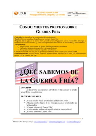 FACULTAD DE EDUCACIÓN                                Programas  TAC
                                                                                       Nombre HISTORIA UNIVERSAL
                          Pedagogía en Historia, Geografía y Cs. Sociales              Versión:   2012




         CONOCIMIENTOS PREVIOS SOBRE
                GUERRA FRÍA
 Contenido: La Guerra Fría, las características del mundo bipolar.
 Objetivo: Conocer y analizar el significado del concepto Guerra Fría.
 Preguntas claves: ¿Qué es la Guerra Fría?, ¿Cuándo comenzó? ¿Quiénes son los responsables del origen y
 mantenimiento de este conflicto?, ¿Cuáles son las principales características de esta Guerra?, ¿Cuándo terminó?
 Procedimientos:
         Identificación, uso y proceso de fuentes históricas primarias y secundarias.
         Aplicación de categorías temporales y de tiempo histórico.
         Uso y aplicación de vocabulario específico de la Historia.
 Chile: Se recomienda usar esta guía de aprendizaje en Primero Medio, según ajuste curricular 2009.
 Guía de aprendizaje: extracto de tesis Propuesta Didáctica para la enseñanza de la Guerra Fría, Ana Henríquez
 Orrego, PUCV, Viña del Mar, 2005.




          ¿QUÉ SABEMOS DE
          LA GUERRA FRÍA?
            OBJETIVO:
                    Al desarrollar las siguientes actividades podrás conocer el estado
            actual de tus conocimientos.

            PREGUNTAS CLAVES:

                     ¿Cuáles son los países involucrados en la Guerra Fría?
                     ¿Quienes son los líderes de los principales países involucrados en
                     la Guerra Fría
                     ¿Cuándo comenzó la Guerra Fría?
                     ¿Cuáles son los hechos más significativos de este conflicto?
                     ¿Cuándo terminó la Guerra Fría?


                                                                                                               1
Directora: Ana Henríquez Orrego – ana.henriquez@udla.cl – historia1imagen@gmail.com – www.historia1imagen.cl
 