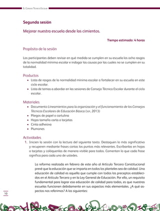EL CONSEJO TÉCNICO ESCOLAR
10
Segunda sesión
Mejorar nuestra escuela desde los cimientos.
Tiempo estimado: 4 horas
Propósito de la sesión
Los participantes deben revisar en qué medida se cumplen en su escuela los ocho rasgos
de la normalidad mínima escolar e indagar las causas por las cuales no se cumplen en su
totalidad.
Productos
• Lista de rasgos de la normalidad mínima escolar a fortalecer en su escuela en este
ciclo escolar.
• Lista de temas a abordar en las sesiones de Consejo Técnico Escolar durante el ciclo
escolar.
Materiales
• Documento Lineamientos para la organización y el funcionamiento de los Consejos
Técnicos Escolares de Educación Básica (SEP, 2013)
• Pliegos de papel o cartulina
• Hojas tamaño carta o tarjetas
• Cinta adhesiva
• Plumones
Actividades
1. Inicien la sesión con la lectura del siguiente texto. Destaquen lo más significativo
y recuperen mediante frases cortas los puntos más relevantes. Escríbanlas en hojas
o tarjetas y colóquenlas de manera visible para todos. Comenten lo que cada frase
significa para cada uno de ustedes.
La reforma realizada en febrero de este año al Artículo Tercero Constitucional
prevé que la educación que se imparta en todos los planteles sea de calidad. Una
educación de calidad es aquella que cumple con todos los preceptos estableci-
dos en el Artículo Tercero y en la Ley General de Educación. Por ello, un requisito
fundamental para lograr esa educación de calidad para todos, es que nuestras
escuelas funcionen debidamente en sus aspectos más elementales. ¿A qué as-
pectos nos referimos? A los siguientes:
GUIA_CONS_TECN_ESC Ngo (Sin Fecha).indd 10 18/06/13 18:49
 