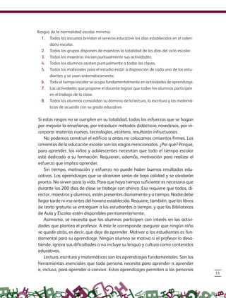 11
Rasgos de la normalidad escolar mínima:
1. Todas las escuelas brindan el servicio educativo los días establecidos en el calen-
dario escolar.
2. Todos los grupos disponen de maestros la totalidad de los días del ciclo escolar.
3. Todos los maestros inician puntualmente sus actividades.
4. Todos los alumnos asisten puntualmente a todas las clases.
5. Todos los materiales para el estudio están a disposición de cada uno de los estu-
diantes y se usan sistemáticamente.
6. Todo el tiempo escolar se ocupa fundamentalmente en actividades de aprendizaje.
7. Las actividades que propone el docente logran que todos los alumnos participen
en el trabajo de la clase.
8. Todos los alumnos consolidan su dominio de la lectura, la escritura y las matemá-
ticas de acuerdo con su grado educativo.
Si estos rasgos no se cumplen en su totalidad, todos los esfuerzos que se hagan
por mejorar la enseñanza, por introducir métodos didácticos novedosos, por in-
corporar materias nuevas, tecnologías, etcétera, resultarán infructuosos.
No podemos construir el edificio si antes no colocamos cimientos firmes. Los
cimientos de la educación escolar son los rasgos mencionados. ¿Por qué? Porque,
para aprender, los niños y adolescentes necesitan que todo el tiempo escolar
esté dedicado a su formación. Requieren, además, motivación para realizar el
esfuerzo que implica aprender.
Sin tiempo, motivación y esfuerzo no puede haber buenos resultados edu-
cativos. Los aprendizajes que se alcanzan serán de baja calidad y se olvidarán
pronto. No sirven para la vida. Para que haya tiempo suficiente es necesario que
durante los 200 días de clase se trabaje con ahínco. Eso requiere que todos, di-
rector, maestros y alumnos, estén presentes diariamente y a tiempo. Nadie debe
llegar tarde ni irse antes del horario establecido. Requiere, también, que los libros
de texto gratuito se entreguen a los estudiantes a tiempo, y que las Bibliotecas
de Aula y Escolar estén disponibles permanentemente.
Asimismo, se necesita que los alumnos participen con interés en las activi-
dades que plantea el profesor. A éste le corresponde asegurar que ningún niño
se quede atrás, es decir, que deje de aprender. Motivar a los estudiantes es fun-
damental para su aprendizaje. Ningún alumno se motiva si el profesor lo desa-
tiende, ignora sus dificultades o no incluye su lengua y cultura como contenidos
educativos.
Lectura, escritura y matemáticas son los aprendizajes fundamentales. Son las
herramientas esenciales que toda persona necesita para aprender a aprender
e, incluso, para aprender a convivir. Estos aprendizajes permiten a las personas
GUIA_CONS_TECN_ESC Ngo (Sin Fecha).indd 11 18/06/13 18:49
 