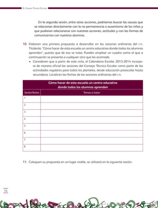 EL CONSEJO TÉCNICO ESCOLAR
14
En la segunda sesión, entre otras acciones, podríamos buscar las causas que
se relacionan directamente con la no permanencia o ausentismo de los niños y
que pudieran relacionarse con nuestras acciones, actitudes y con las formas de
comunicarnos con nuestros alumnos.
10. Elaboren una primera propuesta a desarrollar en las sesiones ordinarias del CTE.
Titúlenla: "Cómo hacer de esta escuela un centro educativo donde todos los alumnos
aprenden", puesto que de eso se trata. Pueden emplear un cuadro como el que a
continuación se presenta o cualquier otro que les acomode.
• Consideren que a partir de este ciclo, el Calendario Escolar 2013-2014 incorpo-
ra de manera oficial las sesiones del Consejo Técnico Escolar como parte de las
actividades regulares para todos los planteles, desde educación preescolar hasta
secundaria. Localicen las fechas de las sesiones ordinarias del CTE.
11. Coloquen su propuesta en un lugar visible, se utilizará en la siguiente sesión.
Cómo hacer de esta escuela un centro educativo
donde todos los alumnos aprenden
Sesión/fecha Temas a tratar
1
2
3
4
5
6
7
8
GUIA_CONS_TECN_ESC Ngo (Sin Fecha).indd 14 18/06/13 18:49
 