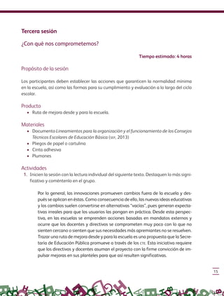 15
Tercera sesión
¿Con qué nos comprometemos?
Tiempo estimado: 4 horas
Propósito de la sesión
Los participantes deben establecer las acciones que garanticen la normalidad mínima
en la escuela, así como las formas para su cumplimiento y evaluación a lo largo del ciclo
escolar.
Producto
• Ruta de mejora desde y para la escuela.
Materiales
• Documento Lineamientos para la organización y el funcionamiento de los Consejos
Técnicos Escolares de Educación Básica (SEP, 2013)
• Pliegos de papel o cartulina
• Cinta adhesiva
• Plumones
Actividades
1. Inicien la sesión con la lectura individual del siguiente texto. Destaquen lo más signi-
ficativo y coméntenlo en el grupo.
Por lo general, las innovaciones promueven cambios fuera de la escuela y des-
pués se aplican en éstas. Como consecuencia de ello, las nuevas ideas educativas
y los cambios suelen convertirse en alternativas “vacías”, pues generan expecta-
tivas irreales para que los usuarios las pongan en práctica. Desde esta perspec-
tiva, en las escuelas se emprenden acciones basadas en mandatos externos y
ocurre que los docentes y directivos se comprometen muy poco con lo que no
sienten cercano o sienten que sus necesidades más apremiantes no se resuelven.
Trazar una ruta de mejora desde y para la escuela es una propuesta que la Secre-
taría de Educación Pública promueve a través de los CTE. Esta iniciativa requiere
que los directivos y docentes asuman el proyecto con la firme convicción de im-
pulsar mejoras en sus planteles para que así resulten significativas.
GUIA_CONS_TECN_ESC Ngo (Sin Fecha).indd 15 18/06/13 18:49
 