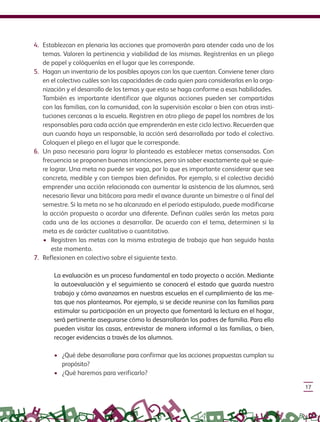 17
4. Establezcan en plenaria las acciones que promoverán para atender cada uno de los
temas. Valoren la pertinencia y viabilidad de las mismas. Regístrenlas en un pliego
de papel y colóquenlas en el lugar que les corresponde.
5. Hagan un inventario de los posibles apoyos con los que cuentan. Conviene tener claro
en el colectivo cuáles son las capacidades de cada quien para considerarlas en la orga-
nización y el desarrollo de los temas y que esto se haga conforme a esas habilidades.
También es importante identificar que algunas acciones pueden ser compartidas
con las familias, con la comunidad, con la supervisión escolar o bien con otras insti-
tuciones cercanas a la escuela. Registren en otro pliego de papel los nombres de los
responsables para cada acción que emprenderán en este ciclo lectivo. Recuerden que
aun cuando haya un responsable, la acción será desarrollada por todo el colectivo.
Coloquen el pliego en el lugar que le corresponde.
6. Un paso necesario para lograr lo planteado es establecer metas consensadas. Con
frecuencia se proponen buenas intenciones, pero sin saber exactamente qué se quie-
re lograr. Una meta no puede ser vaga, por lo que es importante considerar que sea
concreta, medible y con tiempos bien definidos. Por ejemplo, si el colectivo decidió
emprender una acción relacionada con aumentar la asistencia de los alumnos, será
necesario llevar una bitácora para medir el avance durante un bimestre o al final del
semestre. Si la meta no se ha alcanzado en el periodo estipulado, puede modificarse
la acción propuesta o acordar una diferente. Definan cuáles serán las metas para
cada una de las acciones a desarrollar. De acuerdo con el tema, determinen si la
meta es de carácter cualitativo o cuantitativo.
• Registren las metas con la misma estrategia de trabajo que han seguido hasta
este momento.
7. Reflexionen en colectivo sobre el siguiente texto.
La evaluación es un proceso fundamental en todo proyecto o acción. Mediante
la autoevaluación y el seguimiento se conocerá el estado que guarda nuestro
trabajo y cómo avanzamos en nuestras escuelas en el cumplimiento de las me-
tas que nos planteamos. Por ejemplo, si se decide reunirse con las familias para
estimular su participación en un proyecto que fomentará la lectura en el hogar,
será pertinente asegurarse cómo lo desarrollarán los padres de familia. Para ello
pueden visitar las casas, entrevistar de manera informal a las familias, o bien,
recoger evidencias a través de los alumnos.
• ¿Qué debe desarrollarse para confirmar que las acciones propuestas cumplan su
propósito?
• ¿Qué haremos para verificarlo?
GUIA_CONS_TECN_ESC Ngo (Sin Fecha).indd 17 18/06/13 18:49
 